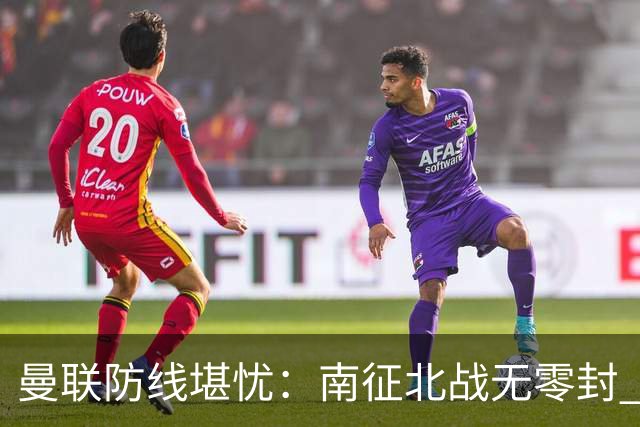 曼联防线堪忧：南征北战无零封 亟待重建与担当